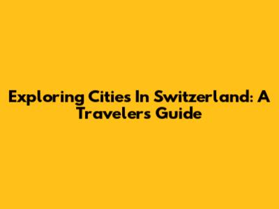 Exploring Cities In Switzerland: A Traveler's Guide