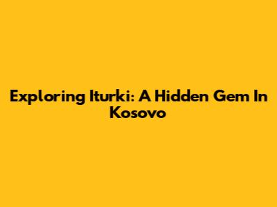 Exploring Iturki: A Hidden Gem In Kosovo