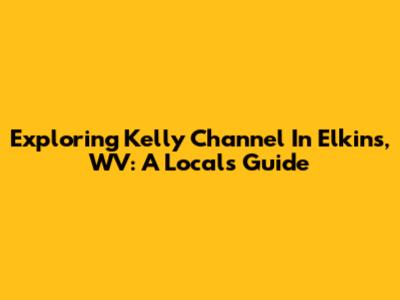 Exploring Kelly Channel In Elkins, WV: A Local's Guide