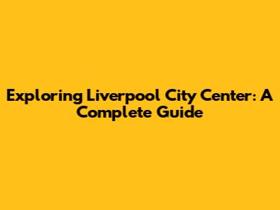 Exploring Liverpool City Center: A Complete Guide