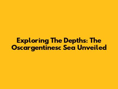 Exploring The Depths: The Oscargentinesc Sea Unveiled