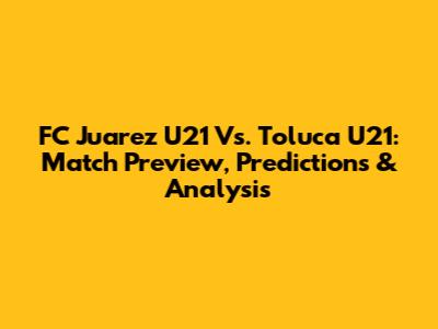 FC Juarez U21 Vs. Toluca U21: Match Preview, Predictions & Analysis