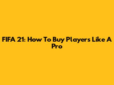 FIFA 21: How To Buy Players Like A Pro