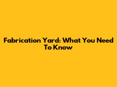 Fabrication Yard: What You Need To Know