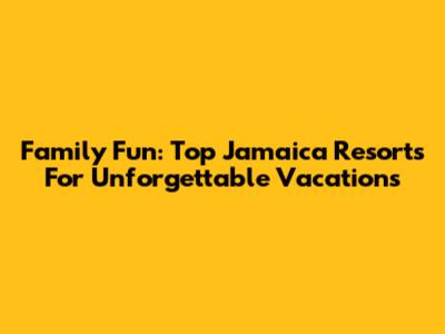 Family Fun: Top Jamaica Resorts For Unforgettable Vacations