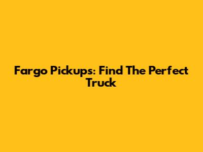 Fargo Pickups: Find The Perfect Truck