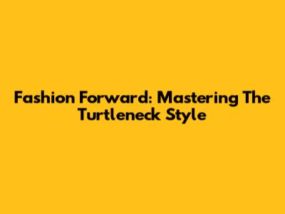 Fashion Forward: Mastering The Turtleneck Style