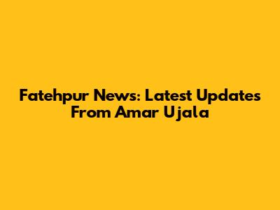 Fatehpur News: Latest Updates From Amar Ujala