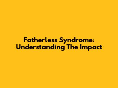 Fatherless Syndrome: Understanding The Impact