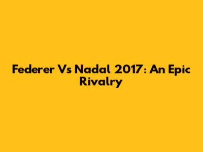 Federer Vs Nadal 2017: An Epic Rivalry