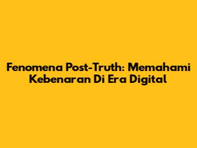 Fenomena Post-Truth: Memahami Kebenaran Di Era Digital