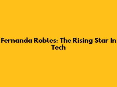 Fernanda Robles: The Rising Star In Tech