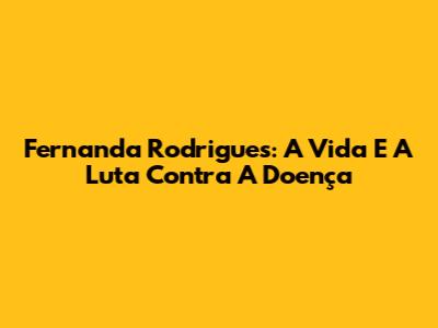Fernanda Rodrigues: A Vida E A Luta Contra A Doença
