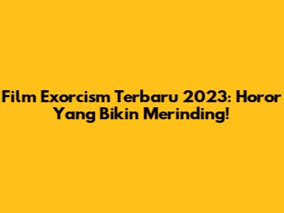 Film Exorcism Terbaru 2023: Horor Yang Bikin Merinding!