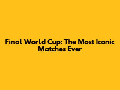 Final World Cup: The Most Iconic Matches Ever