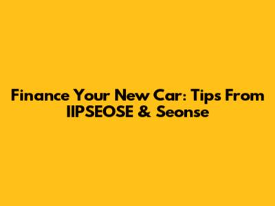 Finance Your New Car: Tips From IIPSEOSE & Seonse