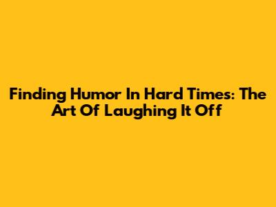 Finding Humor In Hard Times: The Art Of Laughing It Off