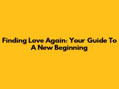 Finding Love Again: Your Guide To A New Beginning