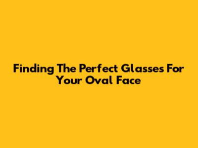 Finding The Perfect Glasses For Your Oval Face