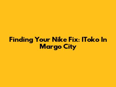 Finding Your Nike Fix: IToko In Margo City