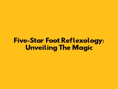 Five-Star Foot Reflexology: Unveiling The Magic