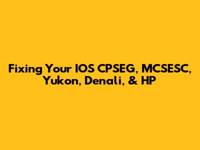 Fixing Your IOS CPSEG, MCSESC, Yukon, Denali, & HP