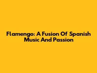 Flamengo: A Fusion Of Spanish Music And Passion