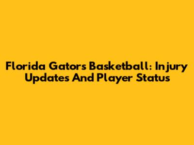 Florida Gators Basketball: Injury Updates And Player Status