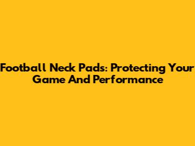 Football Neck Pads: Protecting Your Game And Performance