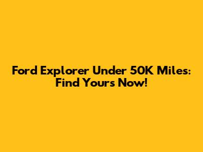 Ford Explorer Under 50K Miles: Find Yours Now!