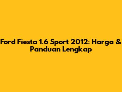 Ford Fiesta 1.6 Sport 2012: Harga & Panduan Lengkap