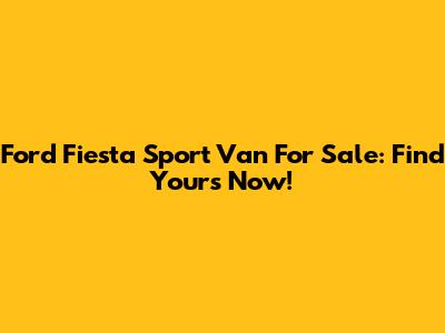 Ford Fiesta Sport Van For Sale: Find Yours Now!