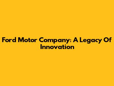 Ford Motor Company: A Legacy Of Innovation