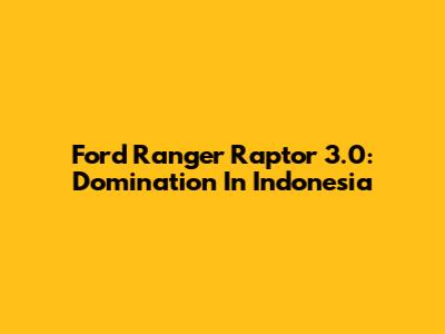 Ford Ranger Raptor 3.0: Domination In Indonesia