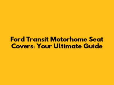 Ford Transit Motorhome Seat Covers: Your Ultimate Guide