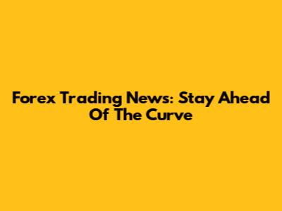 Forex Trading News: Stay Ahead Of The Curve