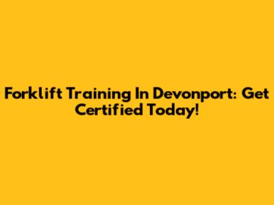 Forklift Training In Devonport: Get Certified Today!