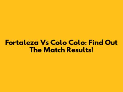 Fortaleza Vs Colo Colo: Find Out The Match Results!