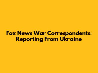 Fox News War Correspondents: Reporting From Ukraine