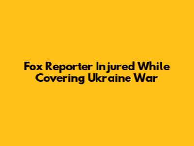 Fox Reporter Injured While Covering Ukraine War