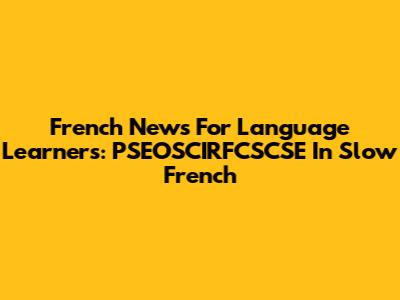 French News For Language Learners: PSEOSCIRFCSCSE In Slow French