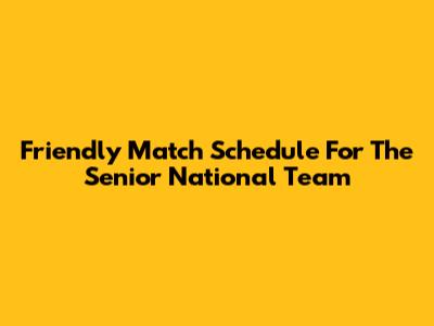 Friendly Match Schedule For The Senior National Team