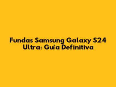 Fundas Samsung Galaxy S24 Ultra: Guía Definitiva