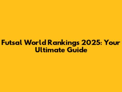 Futsal World Rankings 2025: Your Ultimate Guide