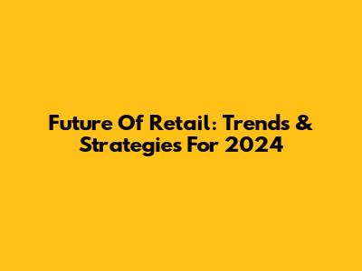 Future Of Retail: Trends & Strategies For 2024