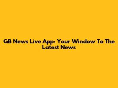 GB News Live App: Your Window To The Latest News