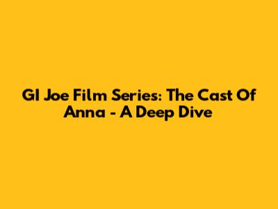 GI Joe Film Series: The Cast Of Anna - A Deep Dive