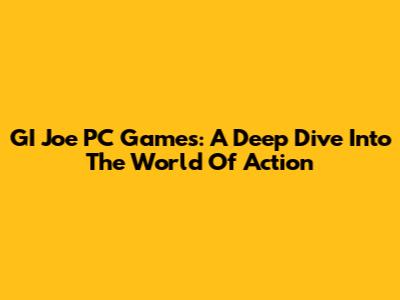 GI Joe PC Games: A Deep Dive Into The World Of Action