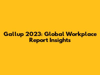 Gallup 2023: Global Workplace Report Insights