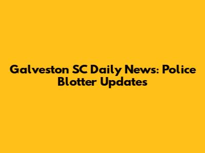 Galveston SC Daily News: Police Blotter Updates